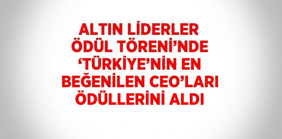 ALTIN LİDERLER ÖDÜL TÖRENİ’NDE ‘TÜRKİYE’NİN EN BEĞENİLEN CEO’LARI ÖDÜLLERİNİ ALDI