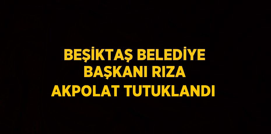 BEŞİKTAŞ BELEDİYE BAŞKANI RIZA AKPOLAT TUTUKLANDI