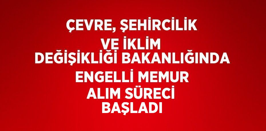 ÇEVRE, ŞEHİRCİLİK VE İKLİM DEĞİŞİKLİĞİ BAKANLIĞINDA ENGELLİ MEMUR ALIM SÜRECİ BAŞLADI