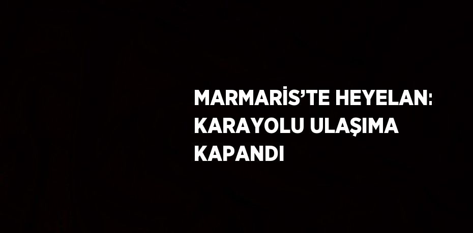 MARMARİS’TE HEYELAN: KARAYOLU ULAŞIMA KAPANDI