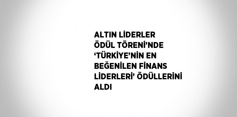 ALTIN LİDERLER ÖDÜL TÖRENİ’NDE ‘TÜRKİYE’NİN EN BEĞENİLEN FİNANS LİDERLERİ’ ÖDÜLLERİNİ ALDI