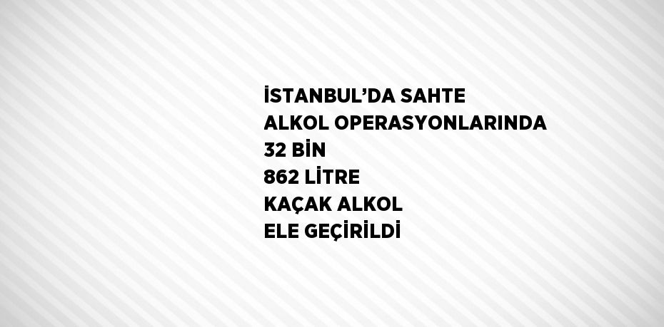 İSTANBUL’DA SAHTE ALKOL OPERASYONLARINDA 32 BİN 862 LİTRE KAÇAK ALKOL ELE GEÇİRİLDİ