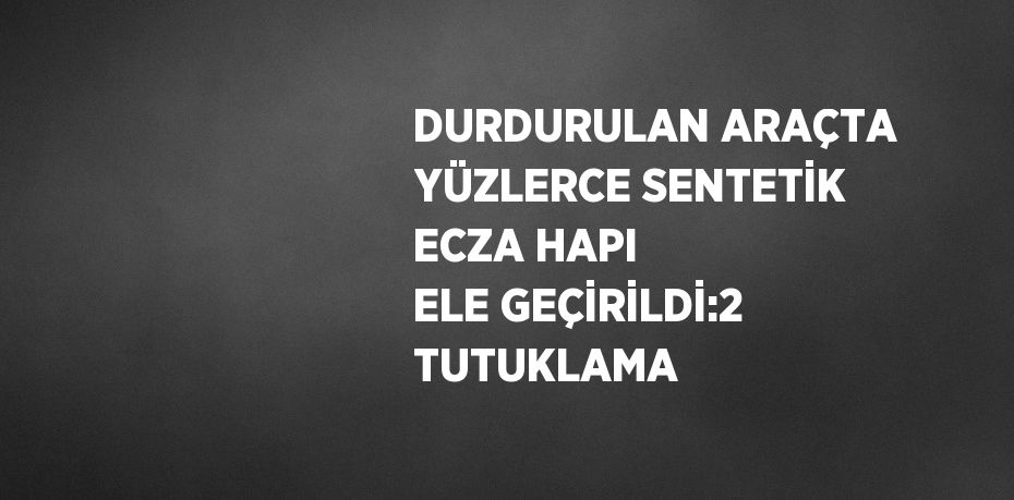 DURDURULAN ARAÇTA YÜZLERCE SENTETİK ECZA HAPI ELE GEÇİRİLDİ:2 TUTUKLAMA