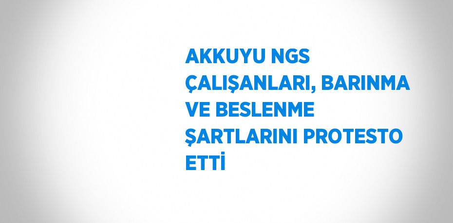 AKKUYU NGS ÇALIŞANLARI, BARINMA VE BESLENME ŞARTLARINI PROTESTO ETTİ