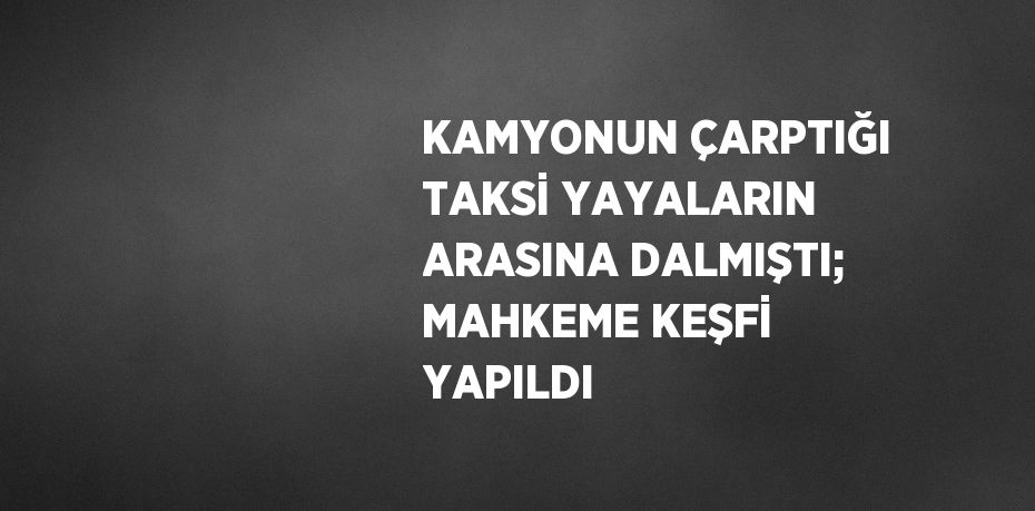 KAMYONUN ÇARPTIĞI TAKSİ YAYALARIN ARASINA DALMIŞTI; MAHKEME KEŞFİ YAPILDI