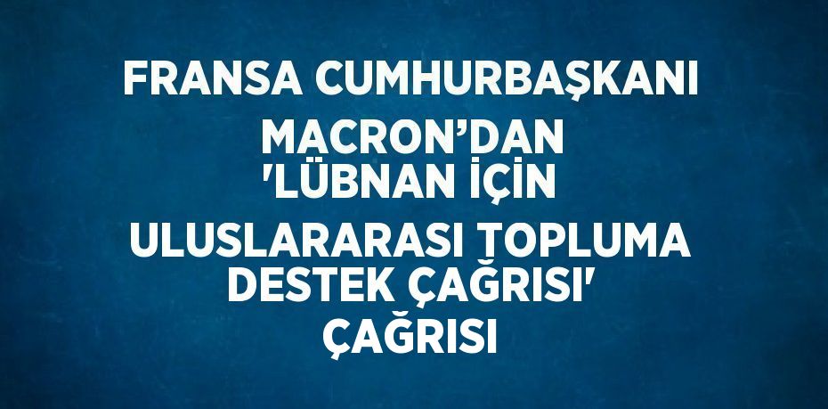 FRANSA CUMHURBAŞKANI  MACRON’DAN 'LÜBNAN İÇİN ULUSLARARASI TOPLUMA DESTEK ÇAĞRISI' ÇAĞRISI