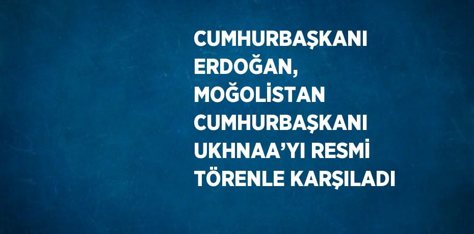 CUMHURBAŞKANI ERDOĞAN, MOĞOLİSTAN CUMHURBAŞKANI UKHNAA’YI RESMİ TÖRENLE KARŞILADI