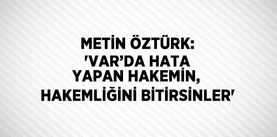 METİN ÖZTÜRK: 'VAR’DA HATA YAPAN HAKEMİN, HAKEMLİĞİNİ BİTİRSİNLER'