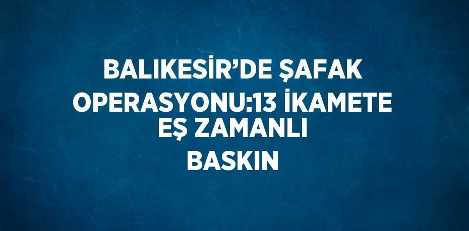 BALIKESİR’DE ŞAFAK OPERASYONU:13 İKAMETE EŞ ZAMANLI BASKIN