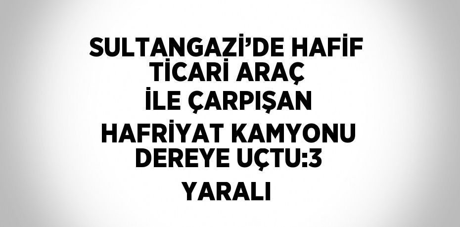 SULTANGAZİ’DE HAFİF TİCARİ ARAÇ İLE ÇARPIŞAN HAFRİYAT KAMYONU DEREYE UÇTU:3 YARALI