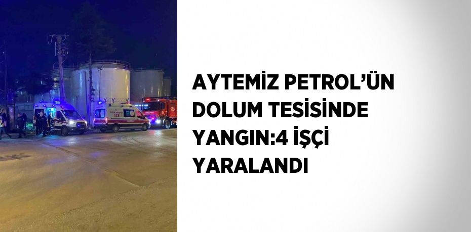 AYTEMİZ PETROL’ÜN DOLUM TESİSİNDE YANGIN:4 İŞÇİ YARALANDI