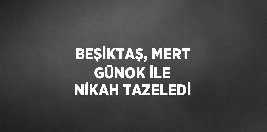 BEŞİKTAŞ, MERT GÜNOK İLE NİKAH TAZELEDİ