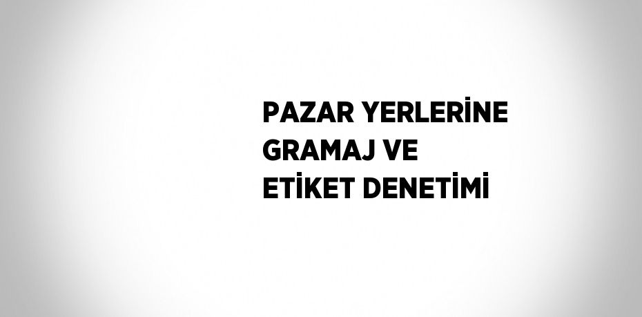 PAZAR YERLERİNE GRAMAJ VE ETİKET DENETİMİ