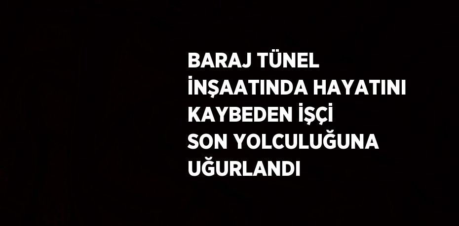 BARAJ TÜNEL İNŞAATINDA HAYATINI KAYBEDEN İŞÇİ SON YOLCULUĞUNA UĞURLANDI