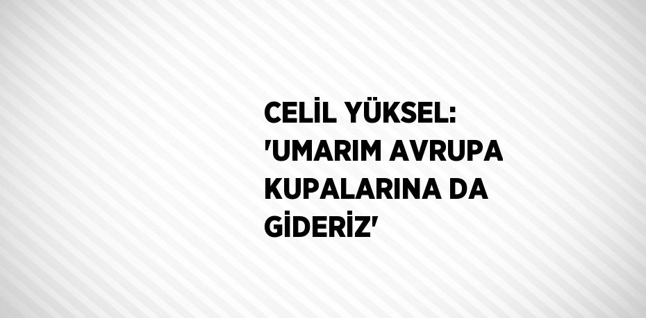 CELİL YÜKSEL: 'UMARIM AVRUPA KUPALARINA DA GİDERİZ'