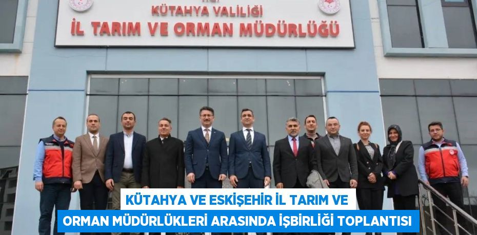 KÜTAHYA VE ESKİŞEHİR İL TARIM VE ORMAN MÜDÜRLÜKLERİ ARASINDA İŞBİRLİĞİ TOPLANTISI