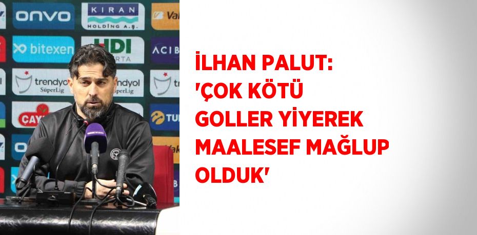 İLHAN PALUT: 'ÇOK KÖTÜ GOLLER YİYEREK MAALESEF MAĞLUP OLDUK'