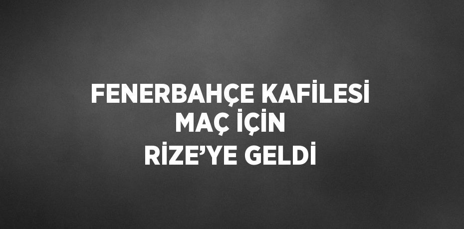 FENERBAHÇE KAFİLESİ MAÇ İÇİN RİZE’YE GELDİ