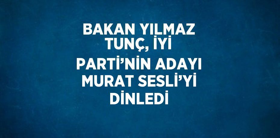 BAKAN YILMAZ TUNÇ, İYİ PARTİ’NİN ADAYI MURAT SESLİ’Yİ DİNLEDİ