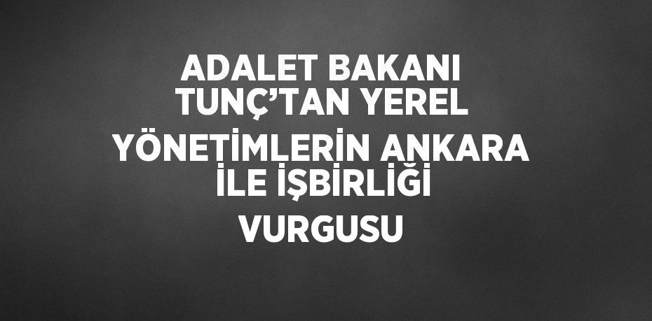 ADALET BAKANI TUNÇ’TAN YEREL YÖNETİMLERİN ANKARA İLE İŞBİRLİĞİ VURGUSU