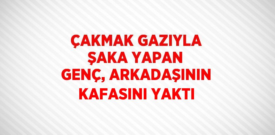 ÇAKMAK GAZIYLA ŞAKA YAPAN GENÇ, ARKADAŞININ KAFASINI YAKTI