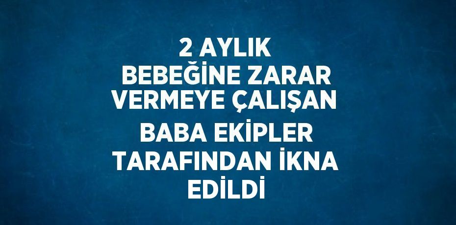 2 AYLIK BEBEĞİNE ZARAR VERMEYE ÇALIŞAN BABA EKİPLER TARAFINDAN İKNA EDİLDİ