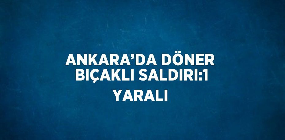 ANKARA’DA DÖNER BIÇAKLI SALDIRI:1 YARALI