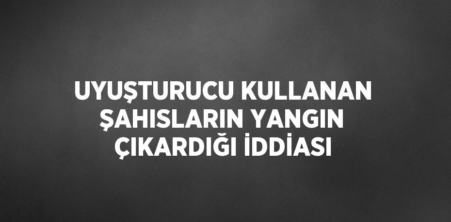 UYUŞTURUCU KULLANAN ŞAHISLARIN YANGIN ÇIKARDIĞI İDDİASI