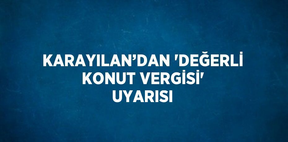 KARAYILAN’DAN 'DEĞERLİ KONUT VERGİSİ' UYARISI