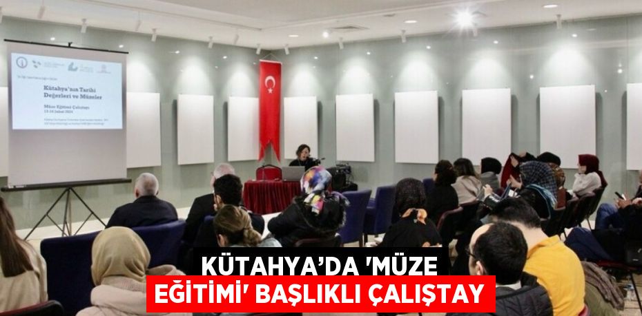 KÜTAHYA’DA 'MÜZE EĞİTİMİ' BAŞLIKLI ÇALIŞTAY
