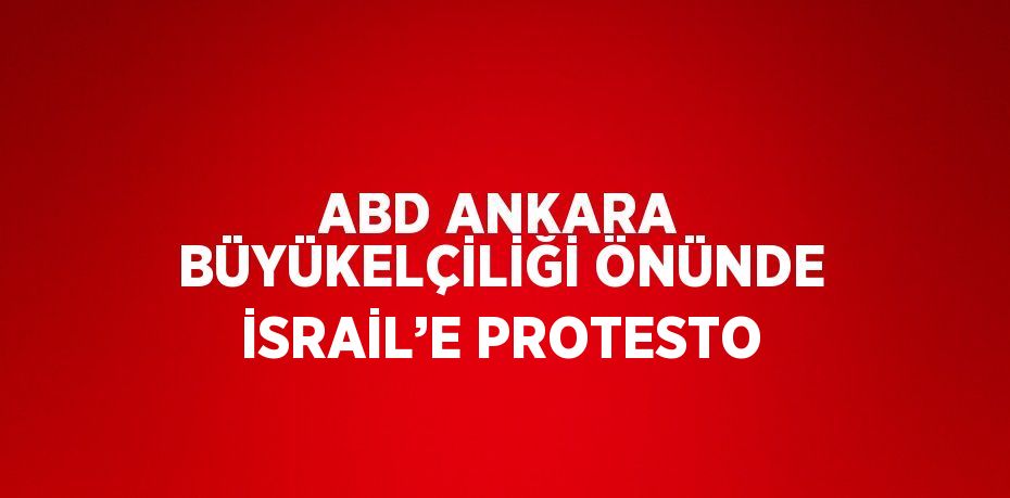 ABD ANKARA BÜYÜKELÇİLİĞİ ÖNÜNDE İSRAİL’E PROTESTO