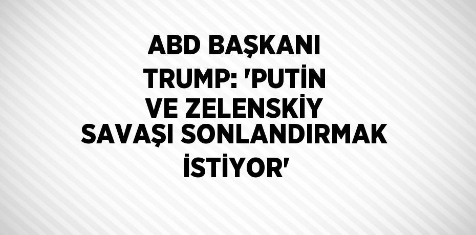 ABD BAŞKANI TRUMP: 'PUTİN VE ZELENSKİY SAVAŞI SONLANDIRMAK İSTİYOR'