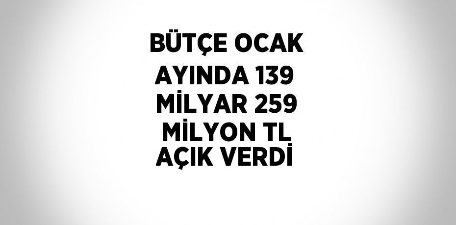 BÜTÇE OCAK AYINDA 139 MİLYAR 259 MİLYON TL AÇIK VERDİ