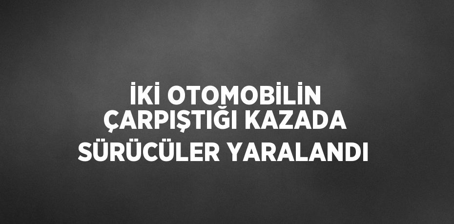 İKİ OTOMOBİLİN ÇARPIŞTIĞI KAZADA SÜRÜCÜLER YARALANDI