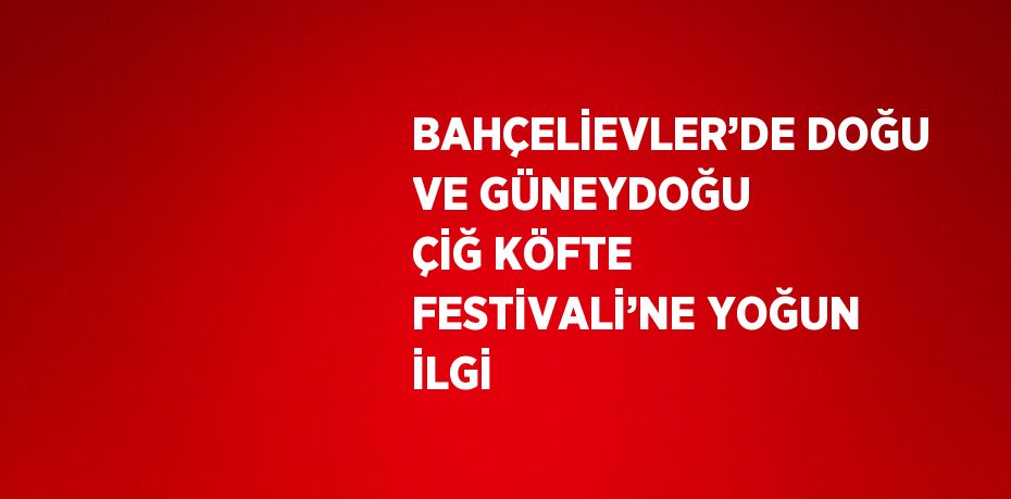 BAHÇELİEVLER’DE DOĞU VE GÜNEYDOĞU ÇİĞ KÖFTE FESTİVALİ’NE YOĞUN İLGİ