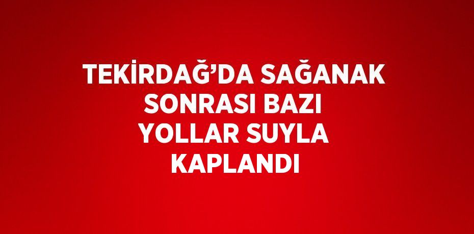 TEKİRDAĞ’DA SAĞANAK SONRASI BAZI YOLLAR SUYLA KAPLANDI
