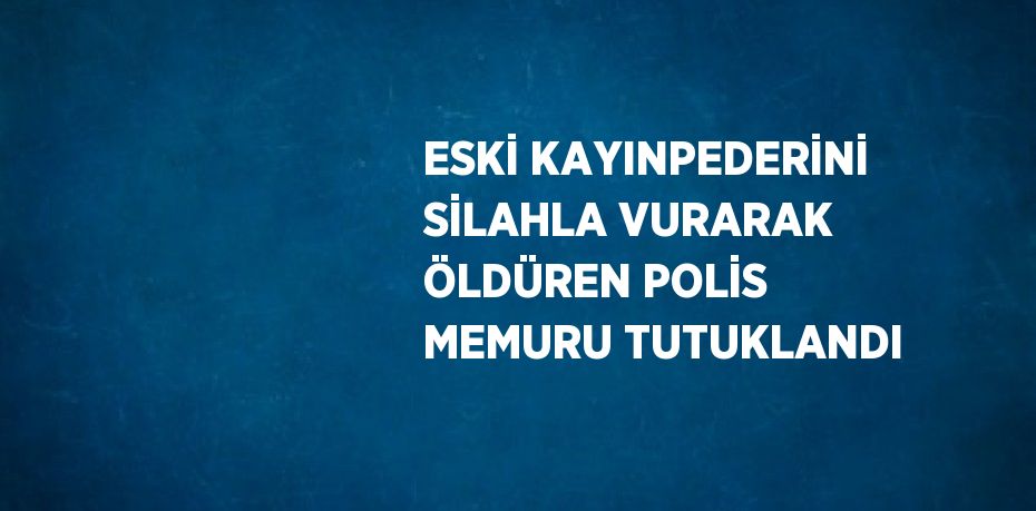 ESKİ KAYINPEDERİNİ SİLAHLA VURARAK ÖLDÜREN POLİS MEMURU TUTUKLANDI