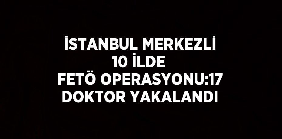 İSTANBUL MERKEZLİ 10 İLDE FETÖ OPERASYONU:17 DOKTOR YAKALANDI
