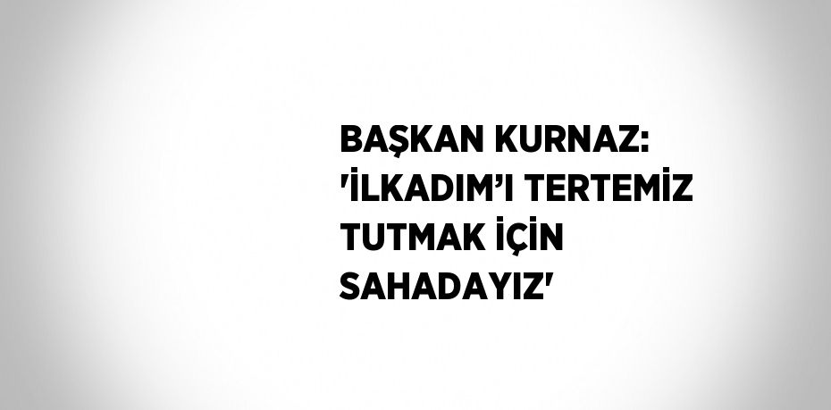 BAŞKAN KURNAZ: 'İLKADIM’I TERTEMİZ TUTMAK İÇİN SAHADAYIZ'