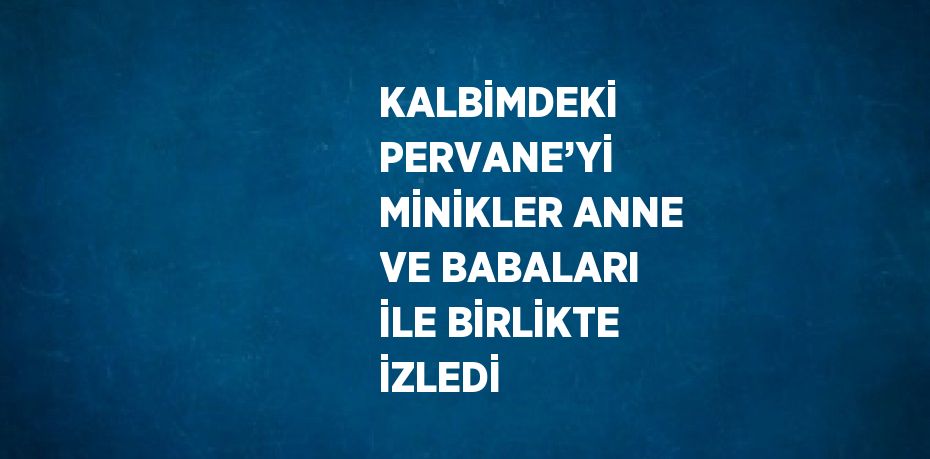 KALBİMDEKİ PERVANE’Yİ MİNİKLER ANNE VE BABALARI İLE BİRLİKTE İZLEDİ