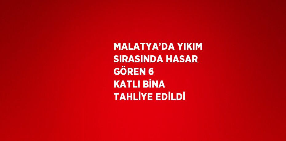 MALATYA’DA YIKIM SIRASINDA HASAR GÖREN 6 KATLI BİNA TAHLİYE EDİLDİ