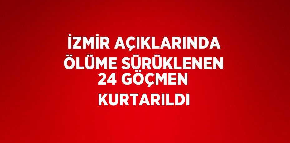 İZMİR AÇIKLARINDA ÖLÜME SÜRÜKLENEN 24 GÖÇMEN KURTARILDI