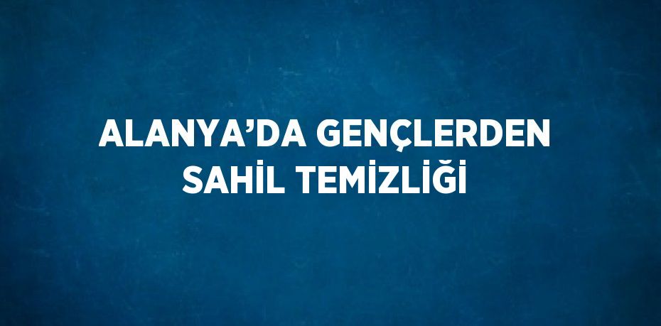 ALANYA’DA GENÇLERDEN SAHİL TEMİZLİĞİ