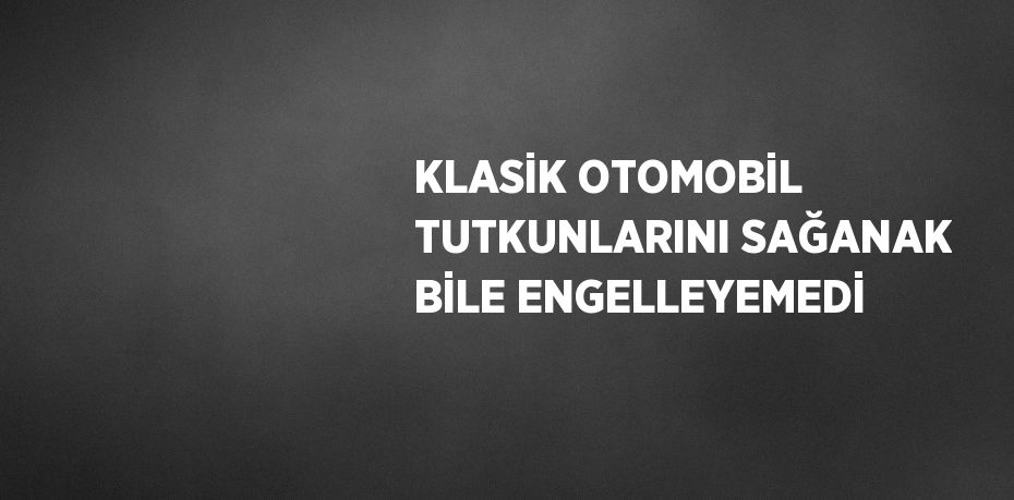 KLASİK OTOMOBİL TUTKUNLARINI SAĞANAK BİLE ENGELLEYEMEDİ
