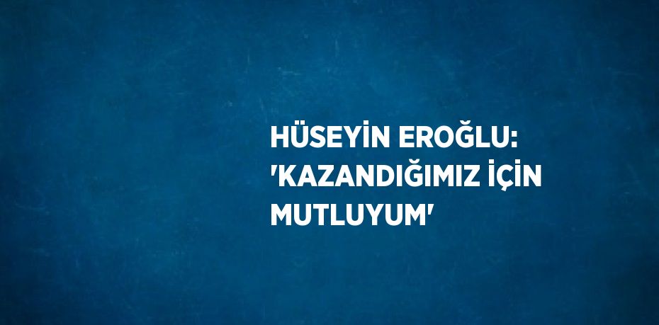 HÜSEYİN EROĞLU: 'KAZANDIĞIMIZ İÇİN MUTLUYUM'