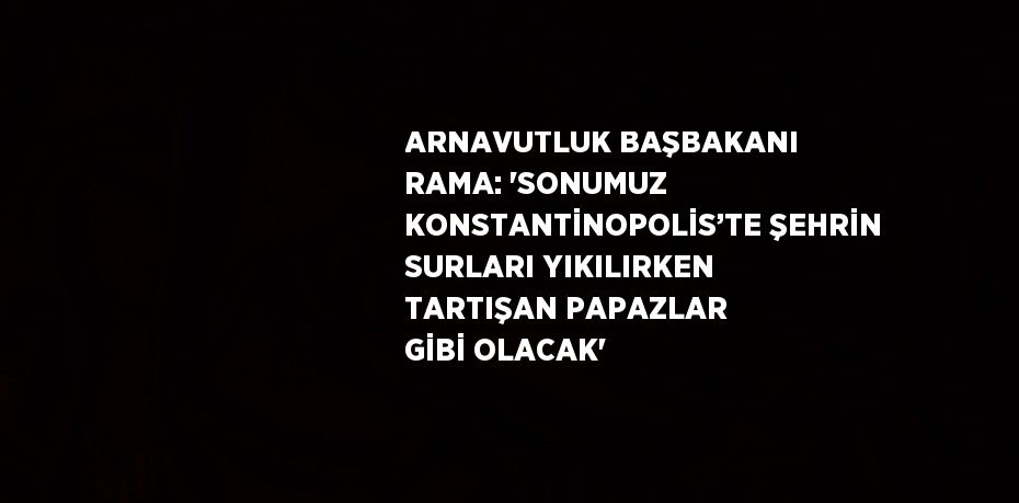 ARNAVUTLUK BAŞBAKANI RAMA: 'SONUMUZ KONSTANTİNOPOLİS’TE ŞEHRİN SURLARI YIKILIRKEN TARTIŞAN PAPAZLAR GİBİ OLACAK'