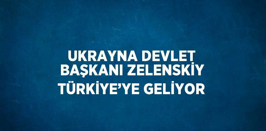 UKRAYNA DEVLET BAŞKANI ZELENSKİY TÜRKİYE’YE GELİYOR