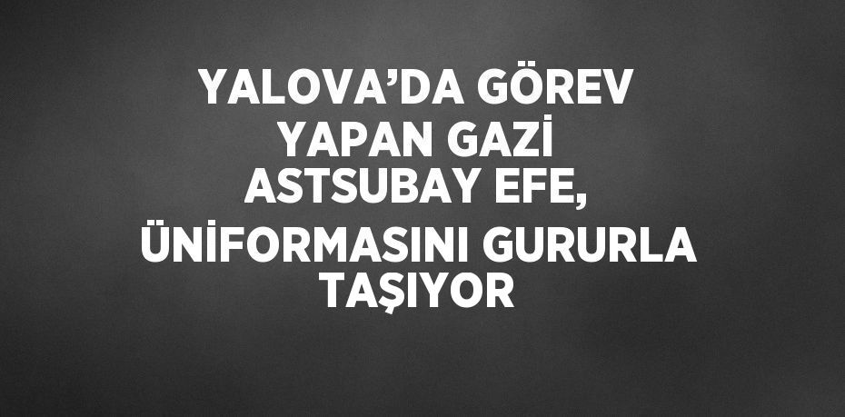 YALOVA’DA GÖREV YAPAN GAZİ ASTSUBAY EFE, ÜNİFORMASINI GURURLA TAŞIYOR