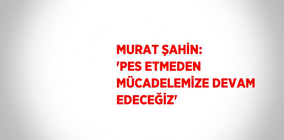 MURAT ŞAHİN: 'PES ETMEDEN MÜCADELEMİZE DEVAM EDECEĞİZ'