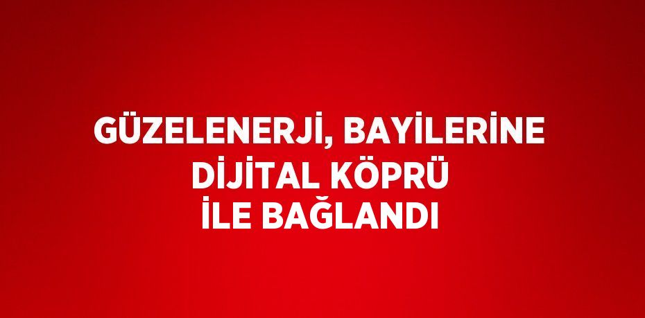 GÜZELENERJİ, BAYİLERİNE DİJİTAL KÖPRÜ İLE BAĞLANDI